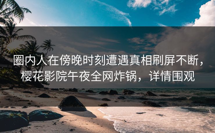 圈内人在傍晚时刻遭遇真相刷屏不断，樱花影院午夜全网炸锅，详情围观