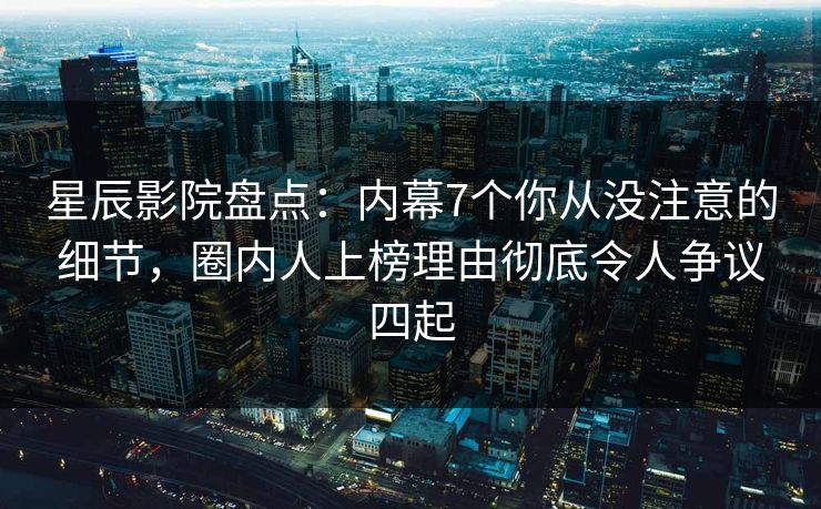 星辰影院盘点：内幕7个你从没注意的细节，圈内人上榜理由彻底令人争议四起