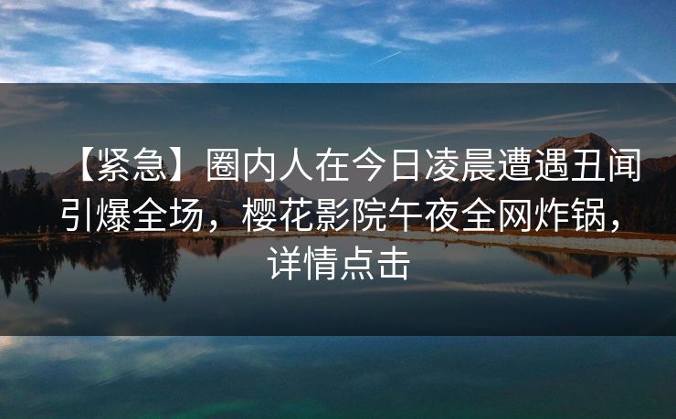 【紧急】圈内人在今日凌晨遭遇丑闻引爆全场，樱花影院午夜全网炸锅，详情点击