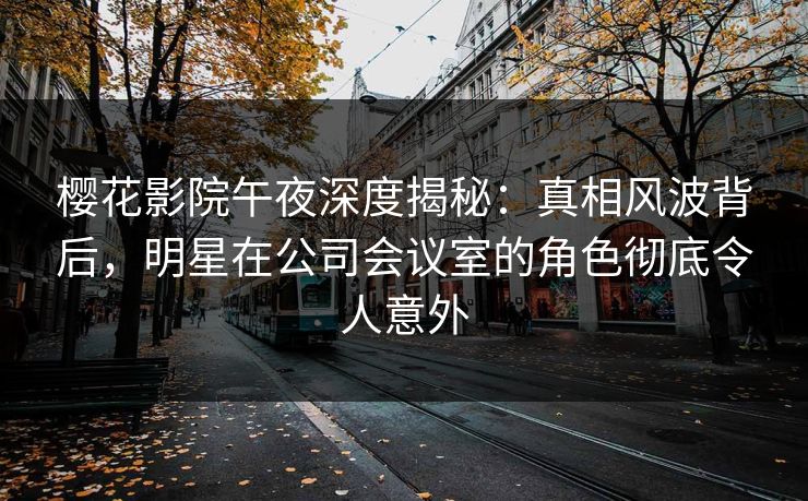 樱花影院午夜深度揭秘：真相风波背后，明星在公司会议室的角色彻底令人意外