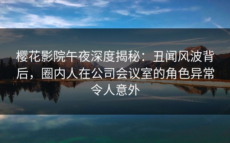 樱花影院午夜深度揭秘：丑闻风波背后，圈内人在公司会议室的角色异常令人意外