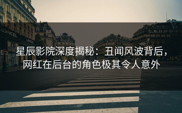 星辰影院深度揭秘：丑闻风波背后，网红在后台的角色极其令人意外