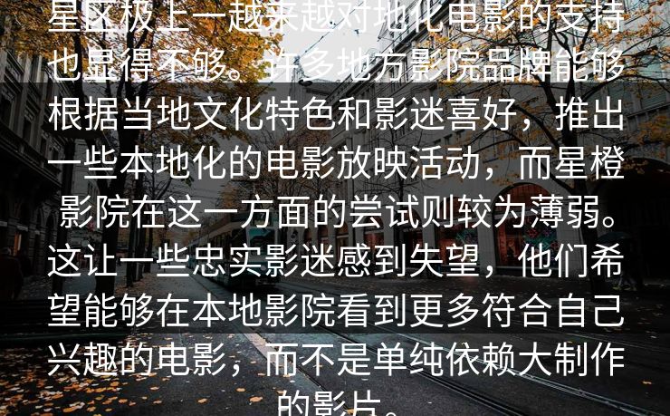 星区极上一越来越对地化电影的支持也显得不够。许多地方影院品牌能够根据当地文化特色和影迷喜好，推出一些本地化的电影放映活动，而星橙影院在这一方面的尝试则较为薄弱。这让一些忠实影迷感到失望，他们希望能够在本地影院看到更多符合自己兴趣的电影，而不是单纯依赖大制作的影片。