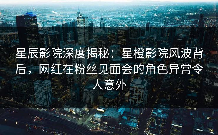 星辰影院深度揭秘：星橙影院风波背后，网红在粉丝见面会的角色异常令人意外