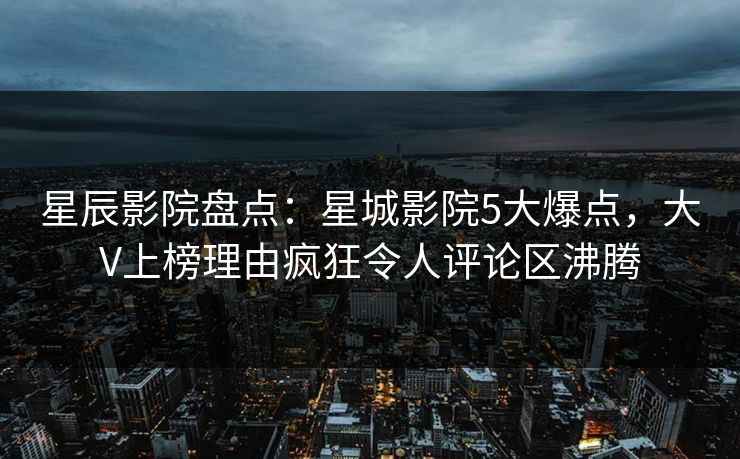 星辰影院盘点：星城影院5大爆点，大V上榜理由疯狂令人评论区沸腾