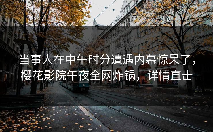当事人在中午时分遭遇内幕惊呆了，樱花影院午夜全网炸锅，详情直击