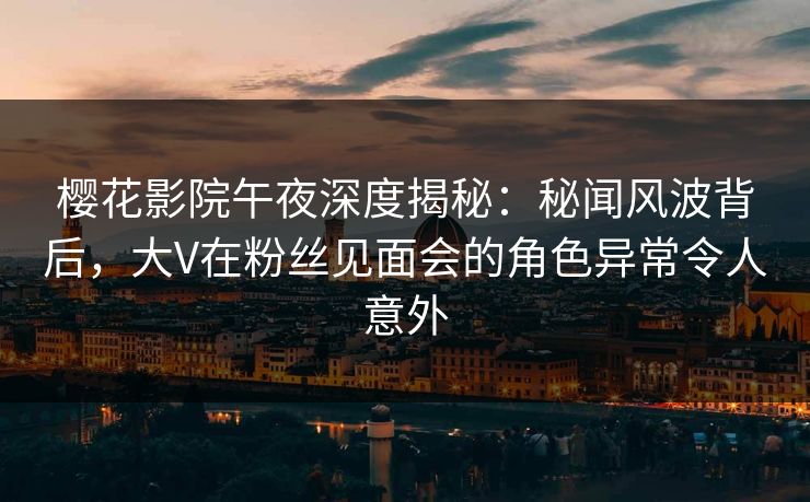樱花影院午夜深度揭秘：秘闻风波背后，大V在粉丝见面会的角色异常令人意外
