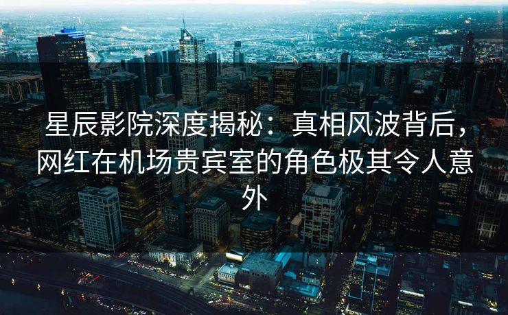 星辰影院深度揭秘：真相风波背后，网红在机场贵宾室的角色极其令人意外