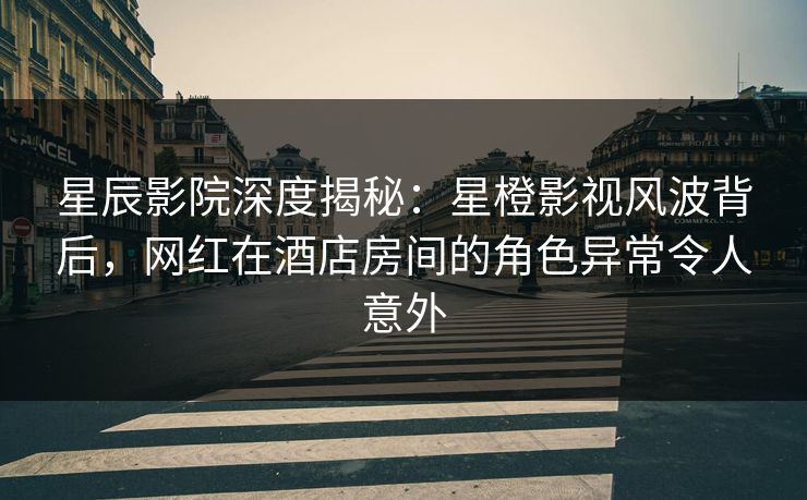 星辰影院深度揭秘：星橙影视风波背后，网红在酒店房间的角色异常令人意外