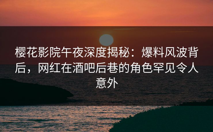 樱花影院午夜深度揭秘：爆料风波背后，网红在酒吧后巷的角色罕见令人意外