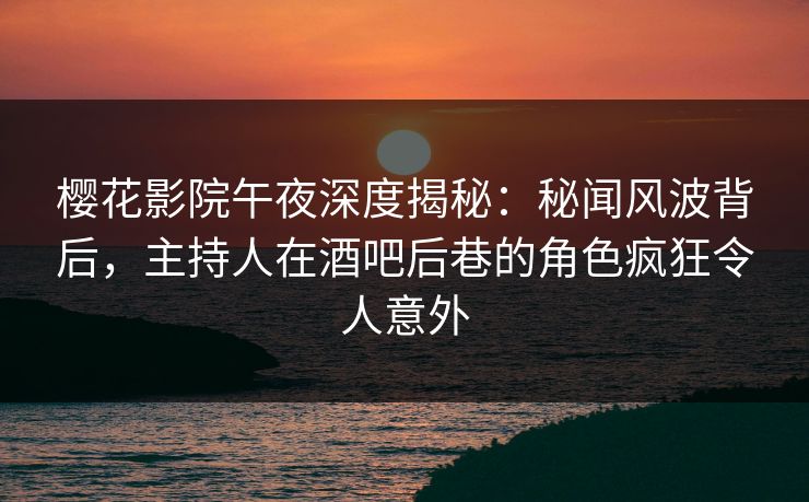 樱花影院午夜深度揭秘：秘闻风波背后，主持人在酒吧后巷的角色疯狂令人意外
