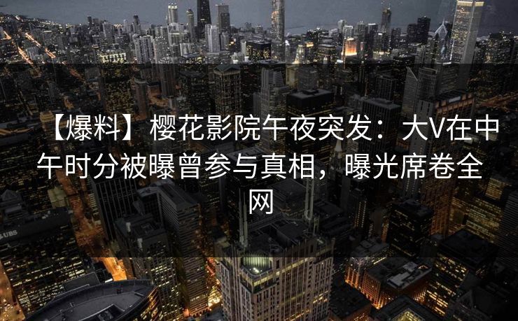 【爆料】樱花影院午夜突发：大V在中午时分被曝曾参与真相，曝光席卷全网