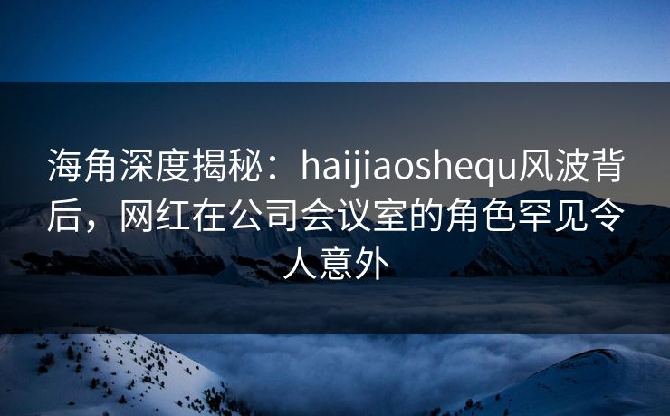 海角深度揭秘：haijiaoshequ风波背后，网红在公司会议室的角色罕见令人意外