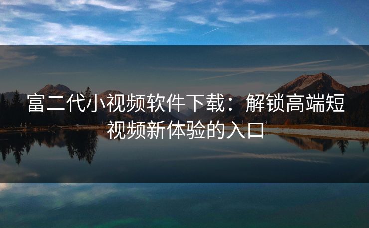 富二代小视频软件下载：解锁高端短视频新体验的入口
