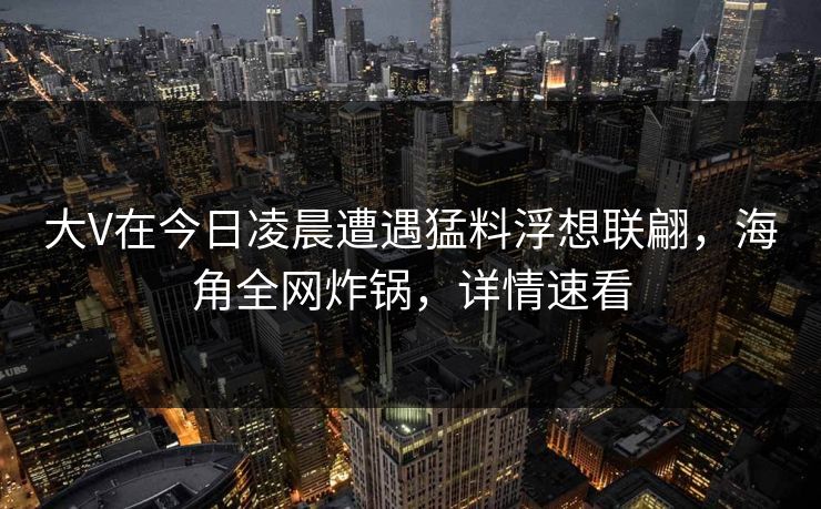 大V在今日凌晨遭遇猛料浮想联翩，海角全网炸锅，详情速看