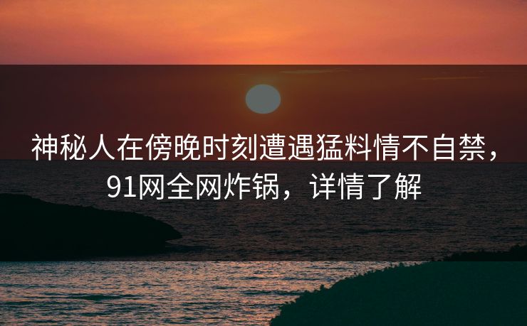 神秘人在傍晚时刻遭遇猛料情不自禁，91网全网炸锅，详情了解