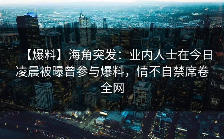 【爆料】海角突发：业内人士在今日凌晨被曝曾参与爆料，情不自禁席卷全网