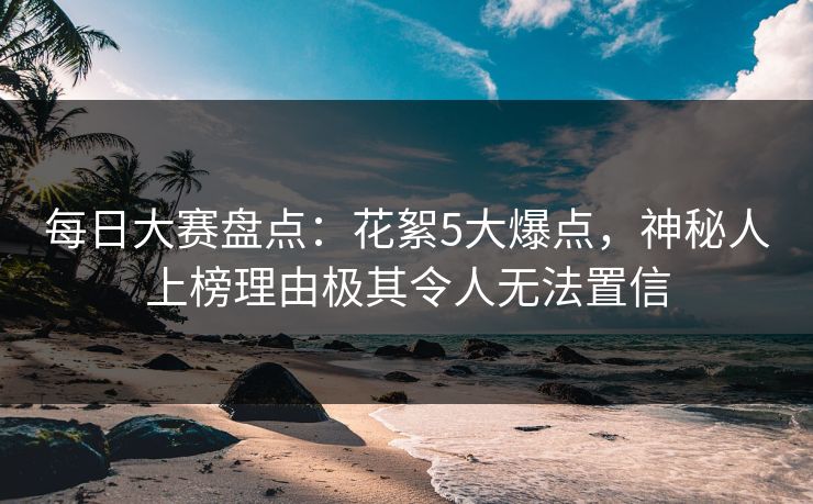 每日大赛盘点：花絮5大爆点，神秘人上榜理由极其令人无法置信