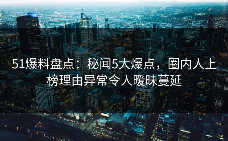 51爆料盘点：秘闻5大爆点，圈内人上榜理由异常令人暧昧蔓延