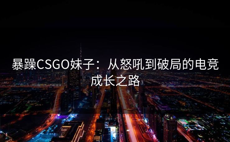 暴躁CSGO妹子：从怒吼到破局的电竞成长之路