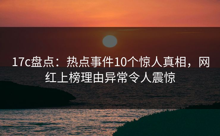 17c盘点：热点事件10个惊人真相，网红上榜理由异常令人震惊