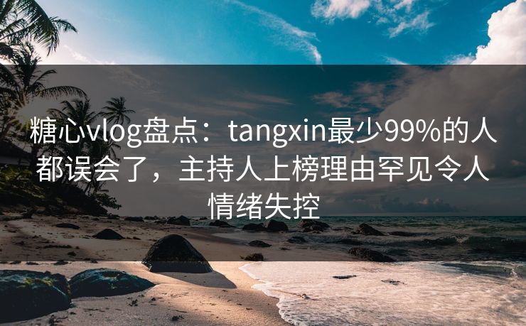 糖心vlog盘点：tangxin最少99%的人都误会了，主持人上榜理由罕见令人情绪失控