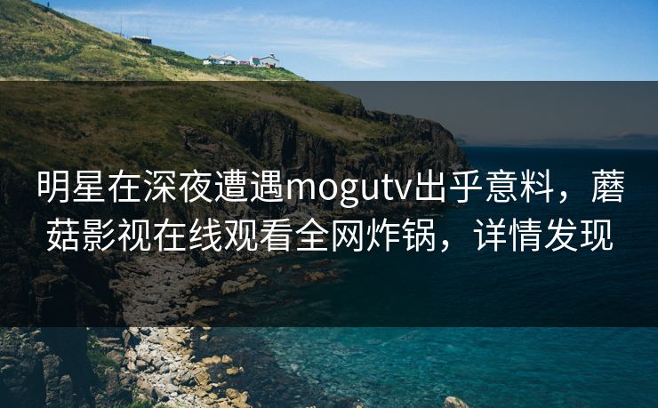 明星在深夜遭遇mogutv出乎意料，蘑菇影视在线观看全网炸锅，详情发现