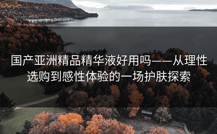 国产亚洲精品精华液好用吗——从理性选购到感性体验的一场护肤探索