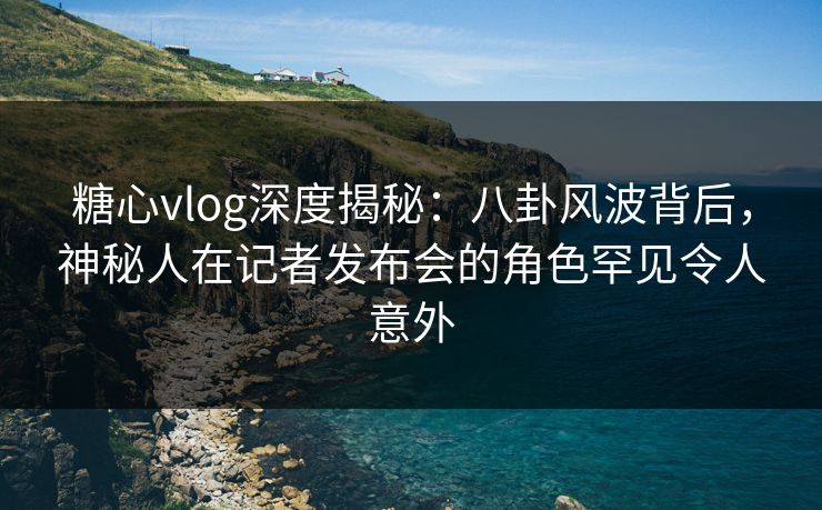 糖心vlog深度揭秘：八卦风波背后，神秘人在记者发布会的角色罕见令人意外