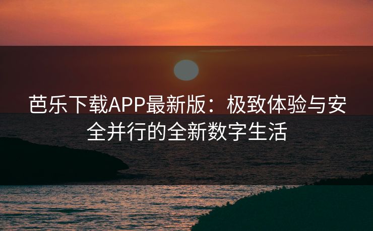 芭乐下载APP最新版：极致体验与安全并行的全新数字生活