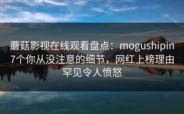 蘑菇影视在线观看盘点：mogushipin7个你从没注意的细节，网红上榜理由罕见令人愤怒