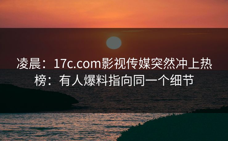 凌晨：17c.com影视传媒突然冲上热榜：有人爆料指向同一个细节