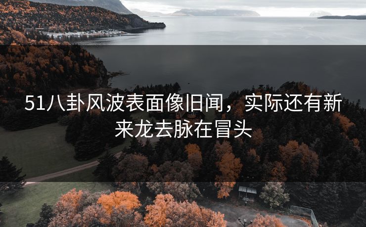 51八卦风波表面像旧闻，实际还有新来龙去脉在冒头